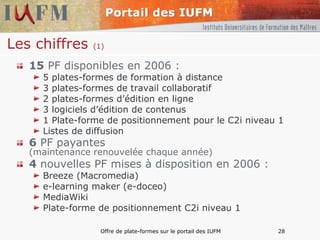 Les chiffres  (1) 15  PF disponibles en 2006 : 5 plates-formes de formation à distance 3 plates-formes de travail collaboratif 2 plates-formes d’édition en ligne 3 logiciels d’édition de contenus 1 Plate-forme de positionnement pour le C2i niveau 1 Listes de diffusion 6  PF payantes  (maintenance renouvelée chaque année) 4  nouvelles PF mises à disposition en 2006 :  Breeze (Macromedia)  e-learning maker (e-doceo) MediaWiki Plate-forme de positionnement C2i niveau 1 