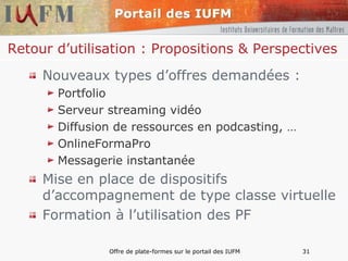 Retour d’utilisation : Propositions & Perspectives  Nouveaux types d’offres demandées : Portfolio Serveur streaming vidéo Diffusion de ressources en podcasting, … OnlineFormaPro Messagerie instantanée Mise en place de dispositifs d’accompagnement de type classe virtuelle Formation à l’utilisation des PF 