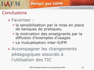 Conclusions Favoriser : la sensibilisation par la mise en place de banques de pratiques, la motivation des enseignants par la diffusion d’exemples d’usages La mutualisation inter-IUFM Accompagner les changements pédagogiques associés à l’utilisation des TIC 