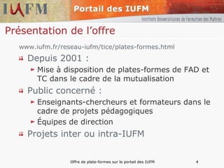 Présentation de l’offre www.iufm.fr/reseau-iufm/tice/plates-formes.html Depuis 2001 : Mise à disposition de plates-formes de FAD et TC dans le cadre de la mutualisation Public concerné :  Enseignants-chercheurs et formateurs dans le cadre de projets pédagogiques Équipes de direction Projets inter ou intra-IUFM 