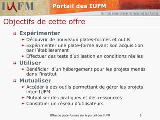 Objectifs de cette offre Expérimenter Découvrir de nouveaux plates-formes et outils  Expérimenter une plate-forme avant son acquisition par l’établissement  Effectuer des tests d’utilisation en conditions réelles  Utiliser Bénéficier  d’un hébergement pour les projets menés dans l’institut  Mutualiser Accéder à des outils permettant de gérer les projets inter-IUFM Mutualiser des pratiques et des ressources Constituer un réseau d’utilisateurs 