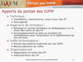 Apports du portail des IUFM Technique : Installation, maintenance, mise à jour des PF Sauvegarde Ingénierie de formation : Échange et conseil technique et pédagogique sur le choix des outils et des PF  Accompagnement et aide au transfert de compétences pour l’acquisition et le déploiement de ces services Veille technologique : Écoute des besoins exprimés par les IUFM Renouvellement de l’offre Organisationnel : Négociation et achat des PF Administration des PF 