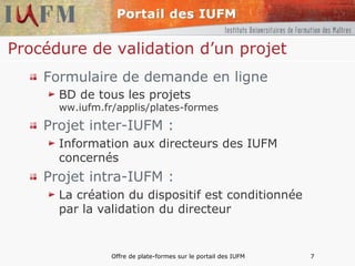 Procédure de validation d’un projet Formulaire de demande en ligne BD de tous les projets ww.iufm.fr/applis/plates-formes Projet inter-IUFM : Information aux directeurs des IUFM concernés Projet intra-IUFM : La création du dispositif est conditionnée par la validation du directeur 