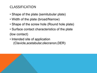 CLASSIFICATION
• Shape of the plate (semitubular plate)
• Width of the plate (broad/Narrow)
• Shape of the screw hole (Round hole plate)
• Surface contact characteristics of the plate
(low contact)
• Intended site of application
(Clavicle,acetabular,olecranon,DER)
 