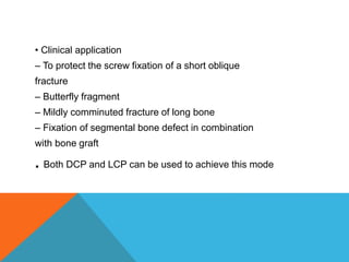 • Clinical application
– To protect the screw fixation of a short oblique
fracture
– Butterfly fragment
– Mildly comminuted fracture of long bone
– Fixation of segmental bone defect in combination
with bone graft
. Both DCP and LCP can be used to achieve this mode
 