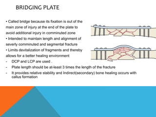 BRIDGING PLATE
• Called bridge because its fixation is out of the
main zone of injury at the end of the plate to
avoid additional injury in comminuted zone
• Intended to maintain length and alignment of
severly comminuted and segmental fracture
• Limits devitalization of fragments and thereby
allows for a better healing environment
- DCP and LCP are used .
- Plate length should be at-least 3 times the length of the fracture
- It provides relative stability and Indirect(secondary) bone healing occurs with
callus formation
 