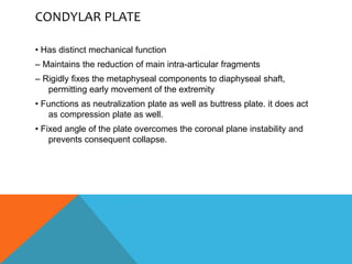 CONDYLAR PLATE
• Has distinct mechanical function
– Maintains the reduction of main intra-articular fragments
– Rigidly fixes the metaphyseal components to diaphyseal shaft,
permitting early movement of the extremity
• Functions as neutralization plate as well as buttress plate. it does act
as compression plate as well.
• Fixed angle of the plate overcomes the coronal plane instability and
prevents consequent collapse.
 