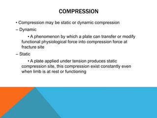 COMPRESSION
• Compression may be static or dynamic compression
– Dynamic
• A phenomenon by which a plate can transfer or modify
functional physiological force into compression force at
fracture site
– Static
• A plate applied under tension produces static
compression site, this compression exist constantly even
when limb is at rest or functioning
 