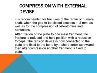 COMPRESSION WITH EXTERNAL
DEVISE
 it is recommended for fractures of the femur or humeral
shaft, when the gap to be closed exceeds 1–2 mm, as
well as for the compression of osteotomies and
nonunions.
 After fixation of the plate to one main fragment, the
fracture is reduced and held position with a reduction
forceps. The tension device is now connected to the
plate and fixed to the bone by a short cortex screw.and
then after comression another fragment is fixed to
plate.
 