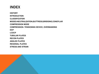 INDEX
HISTORY
INTRODUCTION
CLASSIFICATION
MODES-NEUTRALIZATION,BUTTRESS,BRIDGING,CONDYLAR
COMPRESSION MODE
COMPRESSION- TENSIONING DEVICE, OVERBANDING
DCP
LCDCP
TUBULAR PLATES
RECON PLATES
ANGLED PLATES
REGIONAL PLATES
STRESS AND STRAIN
 
