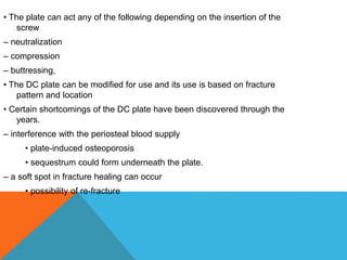• The plate can act any of the following depending on the insertion of the
screw
– neutralization
– compression
– buttressing,
• The DC plate can be modified for use and its use is based on fracture
pattern and location
• Certain shortcomings of the DC plate have been discovered through the
years.
– interference with the periosteal blood supply
• plate-induced osteoporosis
• sequestrum could form underneath the plate.
– a soft spot in fracture healing can occur
• possibility of re-fracture
 