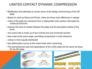 LIMITED CONTACT DYNAMIC COMPRESSION
• Modification that attempts to correct some of the design shortcomings of the DC
plate.
• Based on work by Klaue and Perren, there are three main differences in design.
– sides of the plate are inclined to form a trapezoidal cross section interrupted by
undercuts that form.
• reduces the area of contact between the plate and the periosteal surface of the
bone,
– the screw hole is made up of two inclined and one horizontal cylinder
• they meet at the same angle, permitting compression in both directions
– stress is more equally distributed
• less deformation occurs at the screw holes when contouring
• The biomechanical uses and applications of the LCDC plate are the same as those
for the DC plate.
 