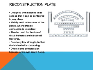 RECONSTRUCTION PLATE
• Designed with notches in its
side so that it can be contoured
in any plane
• Mainly used in fractures of the
pelvis, where precise
contouring is important
• Also be used for fixation of
distal humerus and calcaneal
fractures.
• Relatively low strength, further
diminished with contouring.
• Offers some compression
because of its oval screw holes.
 