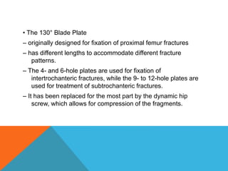 • The 130° Blade Plate
– originally designed for fixation of proximal femur fractures
– has different lengths to accommodate different fracture
patterns.
– The 4- and 6-hole plates are used for fixation of
intertrochanteric fractures, while the 9- to 12-hole plates are
used for treatment of subtrochanteric fractures.
– It has been replaced for the most part by the dynamic hip
screw, which allows for compression of the fragments.
 
