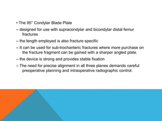 • The 95° Condylar Blade Plate
– designed for use with supracondylar and bicondylar distal femur
fractures
– the length employed is also fracture specific
– It can be used for sub-trochanteric fractures where more purchase on
the fracture fragment can be gained with a sharper angled plate.
– the device is strong and provides stable fixation
– The need for precise alignment in all three planes demands careful
preoperative planning and intraoperative radiographic control.
 