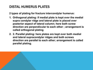 DISTAL HUMERUS PLATES
2 types of plating for fracture intercondylar humerus:
1. Orthogonal plating: if medial plate is kept over the medial
supra condylar ridge and lateral plate is placed over
posterior aspect of lateral column; here both screw
direction are perpendicular to each other ; arrangement is
called orthogonal plating
2. 2. Parallel plating: here plates are kept over both medial
and lateral supracondylar ridges and both screws
direction are parallel to each other; arrangement is called
parallel plating.
 