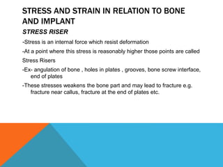 STRESS AND STRAIN IN RELATION TO BONE
AND IMPLANT
STRESS RISER
-Stress is an internal force which resist deformation
-At a point where this stress is reasonably higher those points are called
Stress Risers
-Ex- angulation of bone , holes in plates , grooves, bone screw interface,
end of plates
-These stresses weakens the bone part and may lead to fracture e.g.
fracture near callus, fracture at the end of plates etc.
 