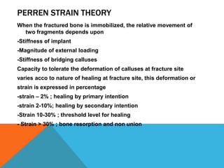 PERREN STRAIN THEORY
When the fractured bone is immobilized, the relative movement of
two fragments depends upon
-Stiffness of implant
-Magnitude of external loading
-Stiffness of bridging calluses
Capacity to tolerate the deformation of calluses at fracture site
varies acco to nature of healing at fracture site, this deformation or
strain is expressed in percentage
-strain – 2% ; healing by primary intention
-strain 2-10%; healing by secondary intention
-Strain 10-30% ; threshold level for healing
- Strain > 30% ; bone resorption and non union
 