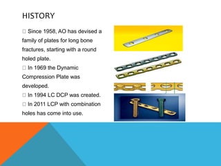 HISTORY
Since 1958, AO has devised a
family of plates for long bone
fractures, starting with a round
holed plate.
In 1969 the Dynamic
Compression Plate was
developed.
In 1994 LC DCP was created.
In 2011 LCP with combination
holes has come into use.
 