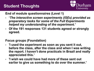 Student Thoughts
End of module questionnaires (Level 1)
• ‘The interactive screen experiments (ISEs) provided as
preparatory tasks for some of the Full Experiments
helped my understanding of the experiment.’
• Of the 191 responses 131 students agreed or strongly
agreed.
Focus groups (Foundation)
• 'I used the experiment as soon as you sent it out,
before the class, after the class and when I was writing
the report. I haven’t done practicals in Brazil and really
appreciated this.’
• 'I wish we could have had more of these sent out
earlier to give us something to do over the summer.'
 