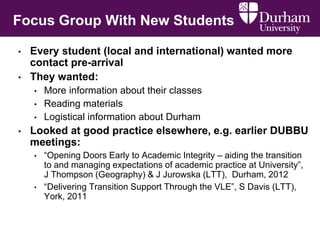 Focus Group With New Students
• Every student (local and international) wanted more
contact pre-arrival
• They wanted:
• More information about their classes
• Reading materials
• Logistical information about Durham
• Looked at good practice elsewhere, e.g. earlier DUBBU
meetings:
• “Opening Doors Early to Academic Integrity – aiding the transition
to and managing expectations of academic practice at University”,
J Thompson (Geography) & J Jurowska (LTT), Durham, 2012
• “Delivering Transition Support Through the VLE”, S Davis (LTT),
York, 2011
 