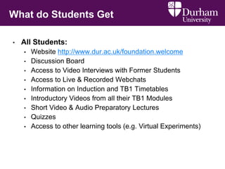 What do Students Get
• All Students:
• Website http://www.dur.ac.uk/foundation.welcome
• Discussion Board
• Access to Video Interviews with Former Students
• Access to Live & Recorded Webchats
• Information on Induction and TB1 Timetables
• Introductory Videos from all their TB1 Modules
• Short Video & Audio Preparatory Lectures
• Quizzes
• Access to other learning tools (e.g. Virtual Experiments)
 