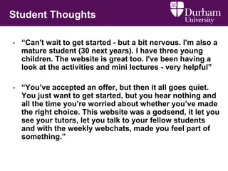 Student Thoughts
• “Can't wait to get started - but a bit nervous. I'm also a
mature student (30 next years). I have three young
children. The website is great too. I've been having a
look at the activities and mini lectures - very helpful”
• “You’ve accepted an offer, but then it all goes quiet.
You just want to get started, but you hear nothing and
all the time you’re worried about whether you’ve made
the right choice. This website was a godsend, it let you
see your tutors, let you talk to your fellow students
and with the weekly webchats, made you feel part of
something.”
 