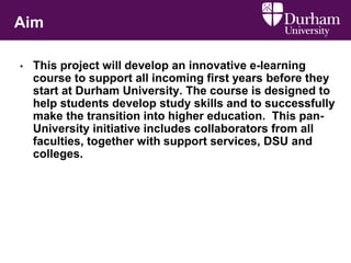 Aim
• This project will develop an innovative e-learning
course to support all incoming first years before they
start at Durham University. The course is designed to
help students develop study skills and to successfully
make the transition into higher education. This pan-
University initiative includes collaborators from all
faculties, together with support services, DSU and
colleges.
 
