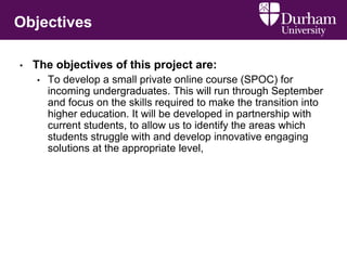 Objectives
• The objectives of this project are:
• To develop a small private online course (SPOC) for
incoming undergraduates. This will run through September
and focus on the skills required to make the transition into
higher education. It will be developed in partnership with
current students, to allow us to identify the areas which
students struggle with and develop innovative engaging
solutions at the appropriate level,
 