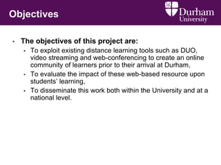 Objectives
• The objectives of this project are:
• To exploit existing distance learning tools such as DUO,
video streaming and web-conferencing to create an online
community of learners prior to their arrival at Durham,
• To evaluate the impact of these web-based resource upon
students’ learning,
• To disseminate this work both within the University and at a
national level.
 