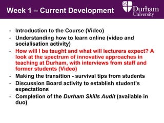 • Introduction to the Course (Video)
• Understanding how to learn online (video and
socialisation activity)
• How will I be taught and what will lecturers expect? A
look at the spectrum of innovative approaches in
teaching at Durham, with interviews from staff and
former students (Video)
• Making the transition - survival tips from students
• Discussion Board activity to establish student’s
expectations
• Completion of the Durham Skills Audit (available in
duo)
Week 1 – Current Development
 