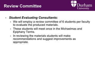 Review Committee
• Student Evaluating Consultants:
• We will employ a review committee of 6 students per faculty
to evaluate the produced materials.
• These students will meet once in the Michaelmas and
Epiphany Terms.
• In reviewing the materials students will make
recommendations and suggest improvements as
appropriate.
 