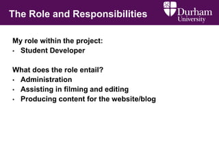 The Role and Responsibilities
My role within the project:
• Student Developer
What does the role entail?
• Administration
• Assisting in filming and editing
• Producing content for the website/blog
 
