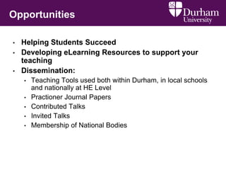 Opportunities
• Helping Students Succeed
• Developing eLearning Resources to support your
teaching
• Dissemination:
• Teaching Tools used both within Durham, in local schools
and nationally at HE Level
• Practioner Journal Papers
• Contributed Talks
• Invited Talks
• Membership of National Bodies
 