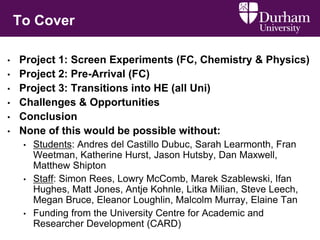 To Cover
• Project 1: Screen Experiments (FC, Chemistry & Physics)
• Project 2: Pre-Arrival (FC)
• Project 3: Transitions into HE (all Uni)
• Challenges & Opportunities
• Conclusion
• None of this would be possible without:
• Students: Andres del Castillo Dubuc, Sarah Learmonth, Fran
Weetman, Katherine Hurst, Jason Hutsby, Dan Maxwell,
Matthew Shipton
• Staff: Simon Rees, Lowry McComb, Marek Szablewski, Ifan
Hughes, Matt Jones, Antje Kohnle, Litka Milian, Steve Leech,
Megan Bruce, Eleanor Loughlin, Malcolm Murray, Elaine Tan
• Funding from the University Centre for Academic and
Researcher Development (CARD)
 