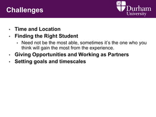 Challenges
• Time and Location
• Finding the Right Student
• Need not be the most able, sometimes it’s the one who you
think will gain the most from the experience.
• Giving Opportunities and Working as Partners
• Setting goals and timescales
 