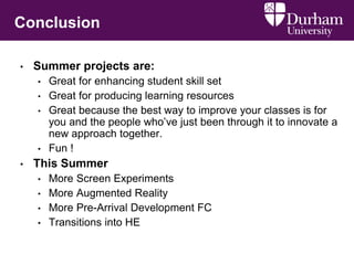 Conclusion
• Summer projects are:
• Great for enhancing student skill set
• Great for producing learning resources
• Great because the best way to improve your classes is for
you and the people who’ve just been through it to innovate a
new approach together.
• Fun !
• This Summer
• More Screen Experiments
• More Augmented Reality
• More Pre-Arrival Development FC
• Transitions into HE
 