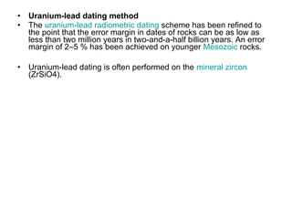 • Uranium-lead dating method
• The uranium-lead radiometric dating scheme has been refined to
the point that the error margin in dates of rocks can be as low as
less than two million years in two-and-a-half billion years. An error
margin of 2–5 % has been achieved on younger Mesozoic rocks.
• Uranium-lead dating is often performed on the mineral zircon
(ZrSiO4).
 