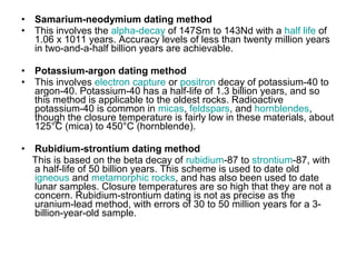 • Samarium-neodymium dating method
• This involves the alpha-decay of 147Sm to 143Nd with a half life of
1.06 x 1011 years. Accuracy levels of less than twenty million years
in two-and-a-half billion years are achievable.
• Potassium-argon dating method
• This involves electron capture or positron decay of potassium-40 to
argon-40. Potassium-40 has a half-life of 1.3 billion years, and so
this method is applicable to the oldest rocks. Radioactive
potassium-40 is common in micas, feldspars, and hornblendes,
though the closure temperature is fairly low in these materials, about
125°C (mica) to 450°C (hornblende).
• Rubidium-strontium dating method
This is based on the beta decay of rubidium-87 to strontium-87, with
a half-life of 50 billion years. This scheme is used to date old
igneous and metamorphic rocks, and has also been used to date
lunar samples. Closure temperatures are so high that they are not a
concern. Rubidium-strontium dating is not as precise as the
uranium-lead method, with errors of 30 to 50 million years for a 3-
billion-year-old sample.
 