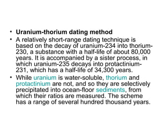 • Uranium-thorium dating method
• A relatively short-range dating technique is
based on the decay of uranium-234 into thorium-
230, a substance with a half-life of about 80,000
years. It is accompanied by a sister process, in
which uranium-235 decays into protactinium-
231, which has a half-life of 34,300 years.
• While uranium is water-soluble, thorium and
protactinium are not, and so they are selectively
precipitated into ocean-floor sediments, from
which their ratios are measured. The scheme
has a range of several hundred thousand years.
 