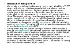 • Radiocarbon dating method
• Carbon-14 is a radioactive isotope of carbon, with a half-life of 5,730
years, which is very short compared with those above. In other
radiometric dating methods, the heavy parent isotopes were
synthesized in the explosions of massive stars that scattered
materials through the universe, to be formed into planets and other
stars. The parent isotopes have been decaying since that time, and
so any parent isotope with a short half-life should be extinct by now.
Carbon–14 is an exception. It is continuously created through
collisions of neutrons generated by cosmic rays with nitrogen in the
upper atmosphere. The carbon-14 ends up as a trace component in
atmospheric carbon dioxide (CO2).
• An organism acquires carbon during its lifetime. Plants acquire it
through photosynthesis, and animals acquire it from consumption of
plants and other animals. When an organism dies, it ceases to take
in new carbon-14, and the existing isotope decays with a
characteristic half-life (5730 years). The proportion of carbon-14 left
when the remains of the organism are examined provides an
indication of the time elapsed since its death. The carbon–14 dating
limit lies around 58,000 to 62,000 years.
 