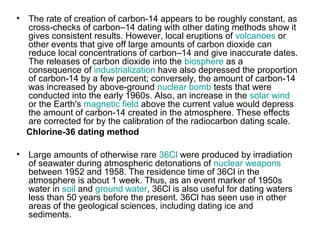 • The rate of creation of carbon-14 appears to be roughly constant, as
cross-checks of carbon–14 dating with other dating methods show it
gives consistent results. However, local eruptions of volcanoes or
other events that give off large amounts of carbon dioxide can
reduce local concentrations of carbon–14 and give inaccurate dates.
The releases of carbon dioxide into the biosphere as a
consequence of industrialization have also depressed the proportion
of carbon-14 by a few percent; conversely, the amount of carbon-14
was increased by above-ground nuclear bomb tests that were
conducted into the early 1960s. Also, an increase in the solar wind
or the Earth's magnetic field above the current value would depress
the amount of carbon-14 created in the atmosphere. These effects
are corrected for by the calibration of the radiocarbon dating scale.
Chlorine-36 dating method
• Large amounts of otherwise rare 36Cl were produced by irradiation
of seawater during atmospheric detonations of nuclear weapons
between 1952 and 1958. The residence time of 36Cl in the
atmosphere is about 1 week. Thus, as an event marker of 1950s
water in soil and ground water, 36Cl is also useful for dating waters
less than 50 years before the present. 36Cl has seen use in other
areas of the geological sciences, including dating ice and
sediments.
 