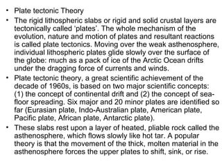 • Plate tectonic Theory
• The rigid lithospheric slabs or rigid and solid crustal layers are
tectonically called ‘plates’. The whole mechanism of the
evolution, nature and motion of plates and resultant reactions
is called plate tectonics. Moving over the weak asthenosphere,
individual lithospheric plates glide slowly over the surface of
the globe: much as a pack of ice of the Arctic Ocean drifts
under the dragging force of currents and winds.
• Plate tectonic theory, a great scientific achievement of the
decade of 1960s, is based on two major scientific concepts:
(1) the concept of continental drift and (2) the concept of sea-
floor spreading. Six major and 20 minor plates are identified so
far (Eurasian plate, Indo-Australian plate, American plate,
Pacific plate, African plate, Antarctic plate).
• These slabs rest upon a layer of heated, pliable rock called the
asthenosphere, which flows slowly like hot tar. A popular
theory is that the movement of the thick, molten material in the
asthenosphere forces the upper plates to shift, sink, or rise.
 