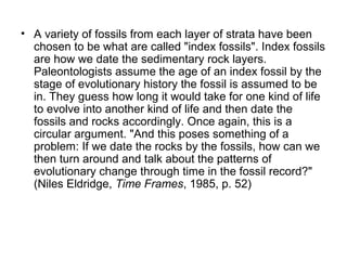 • A variety of fossils from each layer of strata have been
chosen to be what are called "index fossils". Index fossils
are how we date the sedimentary rock layers.
Paleontologists assume the age of an index fossil by the
stage of evolutionary history the fossil is assumed to be
in. They guess how long it would take for one kind of life
to evolve into another kind of life and then date the
fossils and rocks accordingly. Once again, this is a
circular argument. "And this poses something of a
problem: If we date the rocks by the fossils, how can we
then turn around and talk about the patterns of
evolutionary change through time in the fossil record?"
(Niles Eldridge, Time Frames, 1985, p. 52)
 
