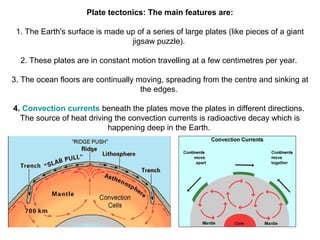 Plate tectonics: The main features are:
1. The Earth's surface is made up of a series of large plates (like pieces of a giant
jigsaw puzzle).
2. These plates are in constant motion travelling at a few centimetres per year.
3. The ocean floors are continually moving, spreading from the centre and sinking at
the edges.
4. Convection currents beneath the plates move the plates in different directions.
The source of heat driving the convection currents is radioactive decay which is
happening deep in the Earth.
 