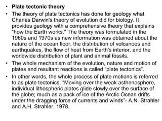 • Plate tectonic theory
• The theory of plate tectonics has done for geology what
Charles Darwin's theory of evolution did for biology. It
provides geology with a comprehensive theory that explains
"how the Earth works." The theory was formulated in the
1960s and 1970s as new information was obtained about the
nature of the ocean floor, the distribution of volcanoes and
earthquakes, the flow of heat from Earth's interior, and the
worldwide distribution of plant and animal fossils.
• The whole mechanism of the evolution, nature and motion of
plates and resultant reactions is called “plate tectonics”.
• In other words, the whole process of plate motions is referred
to as plate tectonics. “Moving over the weak asthenosphere,
individual lithospheric plates glide slowly over the surface of
the globe; much as a pack of ice of the Arctic Ocean drifts
under the dragging force of currents and winds”- A.N. Strahler
and A.H. Strahler, 1978.
 