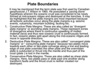 It may be mentioned that the term plate was first used by Canadian
geophysicist J.T.Wilson in 1965. He postulated a ‘paving stone’
hypothesis wherein the oceanic crust was considered to be newly
formed at mid-oceanic ridges and destroyed at the trenches. It may
be highlighted that the plate margins are most important because
all tectonic activities occur along the plate margins e.g. seismic
events, vulcanicity, mountain building, faulting etc.
1. Constructive Plate Margins: These are also called as “divergent
plate margins” or accreting plate margins. These represent zones
of divergence where there is continuous upwelling of molten
material (lava) and thus new oceanic crust is continuously formed.
In fact, oceanic plates split apart along the mid-oceanic ridges and
move in opposite directions.
2. Destructive Plate Margins: These are also called “ convergent plate
margins” or “ consuming plate margins” because two plates move
towards each other or two plate converge along a line and leading
edge of one plate overrides the other plate and the overridden
plate is subducted or thrust into the mantle and thus part of the
crust (plate ) is lost in the mantle.
3. Conservative Plate Margins: These are also called as shear plate
margins. Here, two plates pass or slide past one another along
transform faults and the thrust crust is neither created nor
destroyed.
Plate Boundaries
 