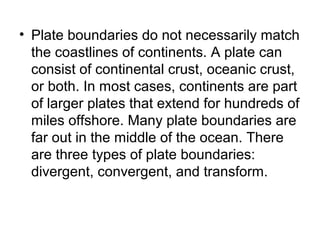 • Plate boundaries do not necessarily match
the coastlines of continents. A plate can
consist of continental crust, oceanic crust,
or both. In most cases, continents are part
of larger plates that extend for hundreds of
miles offshore. Many plate boundaries are
far out in the middle of the ocean. There
are three types of plate boundaries:
divergent, convergent, and transform.
 