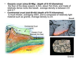 • Oceanic crust (sima-Si+Mg), (depth of 0-10 kilometres)
the floor of the deep oceans, is thin, about 7km thick, and made of
relatively dense rocks like basalt. average density is between 2.9
and 4.7.
• Continental crust (sial-Si+Al) (depth of 0-75 kilometres)
is much thicker, averaging 33km, and is composed of relatively light
material such as granite. Average density is 2.9.
Basalt
Granite
 