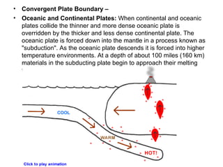 • Convergent Plate Boundary –
• Oceanic and Continental Plates: When continental and oceanic
plates collide the thinner and more dense oceanic plate is
overridden by the thicker and less dense continental plate. The
oceanic plate is forced down into the mantle in a process known as
"subduction". As the oceanic plate descends it is forced into higher
temperature environments. At a depth of about 100 miles (160 km)
materials in the subducting plate begin to approach their melting
temperatures and a process of partial melting begins.
 